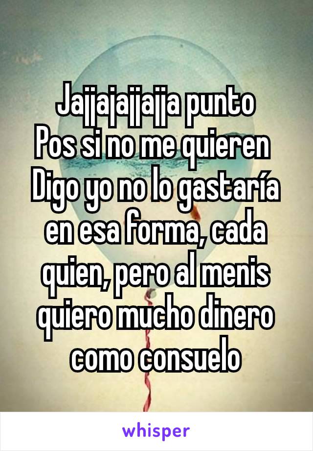 Jajjajajjajja punto
Pos si no me quieren 
Digo yo no lo gastaría en esa forma, cada quien, pero al menis quiero mucho dinero como consuelo