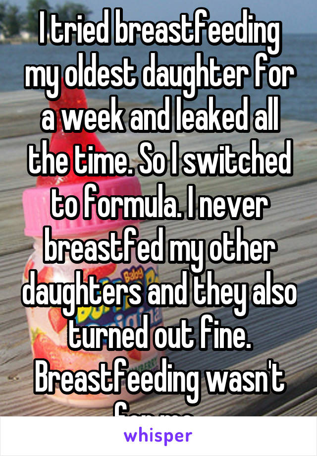 I tried breastfeeding my oldest daughter for a week and leaked all the time. So I switched to formula. I never breastfed my other daughters and they also turned out fine. Breastfeeding wasn't for me. 