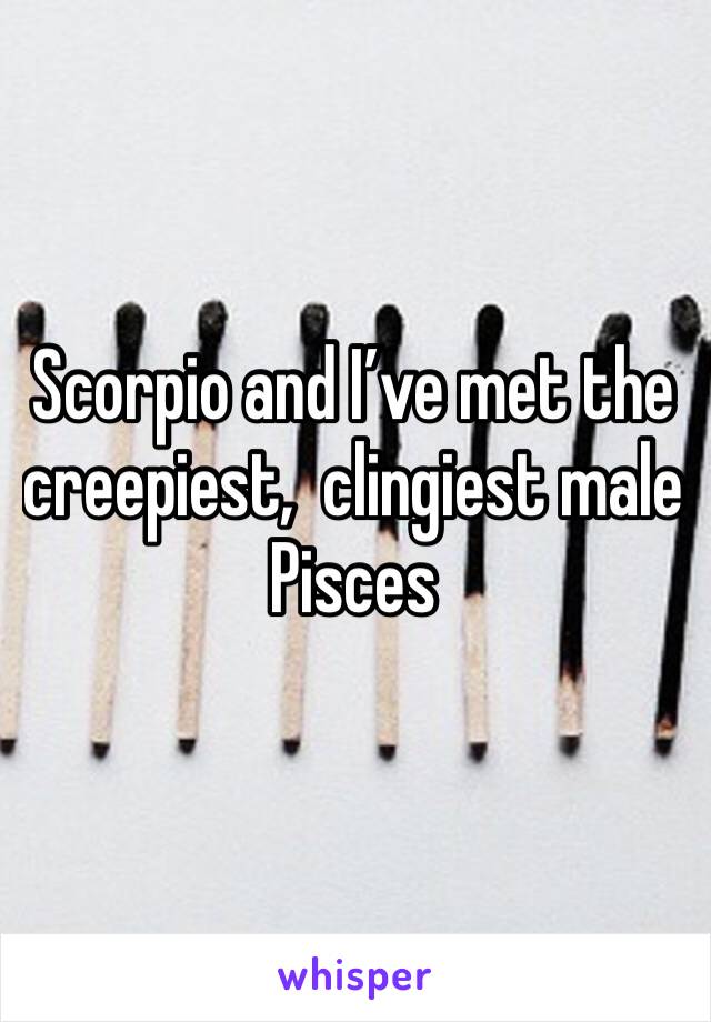Scorpio and I’ve met the creepiest,  clingiest male Pisces 