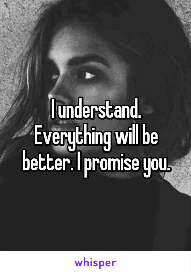 I understand. Everything will be better. I promise you.