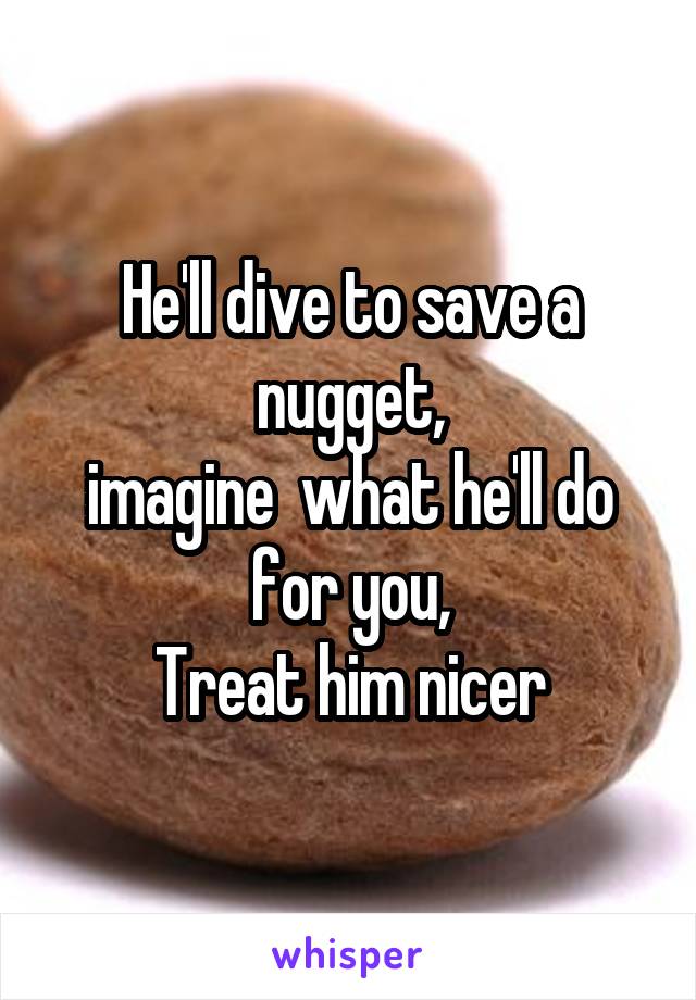 He'll dive to save a nugget,
imagine  what he'll do for you,
Treat him nicer