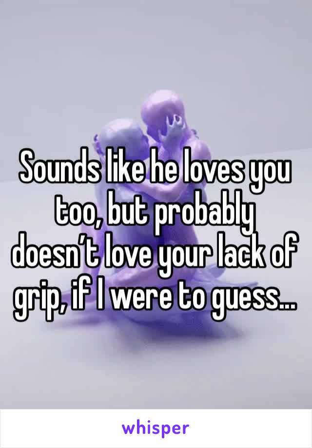 Sounds like he loves you too, but probably doesn’t love your lack of grip, if I were to guess...