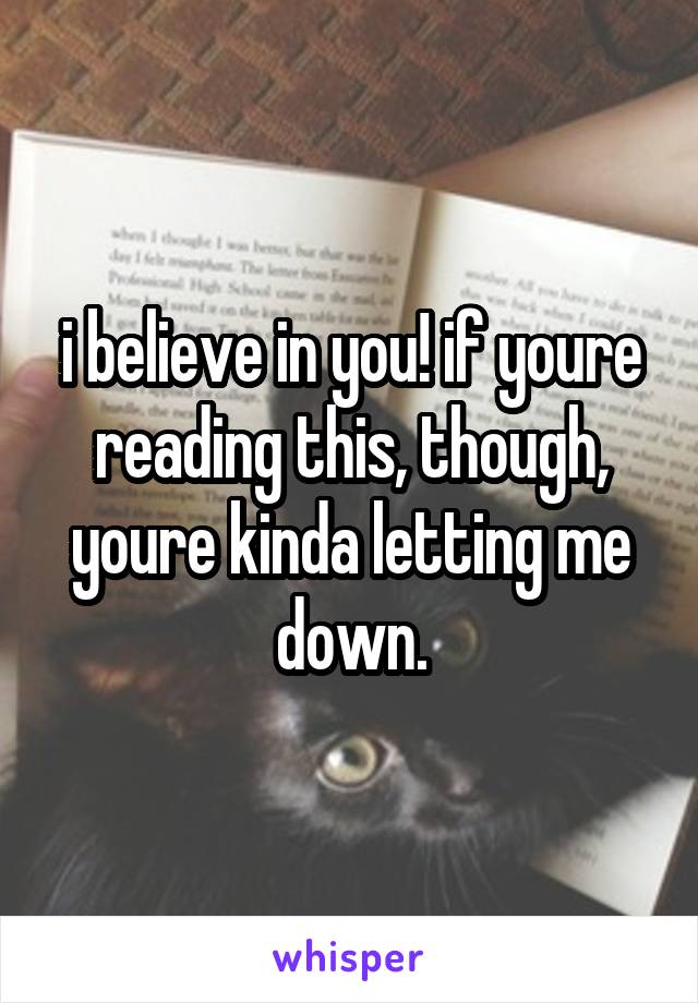 i believe in you! if youre reading this, though, youre kinda letting me down.