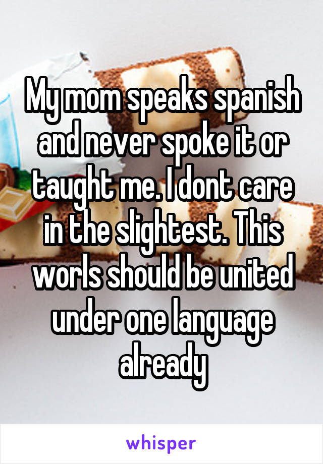 My mom speaks spanish and never spoke it or taught me. I dont care in the slightest. This worls should be united under one language already