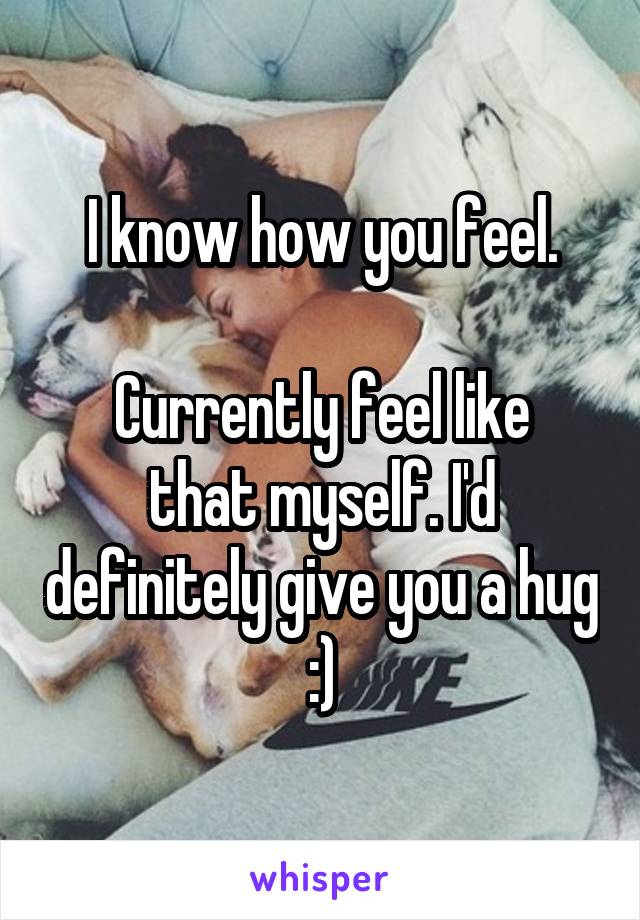 I know how you feel.

Currently feel like that myself. I'd definitely give you a hug :)