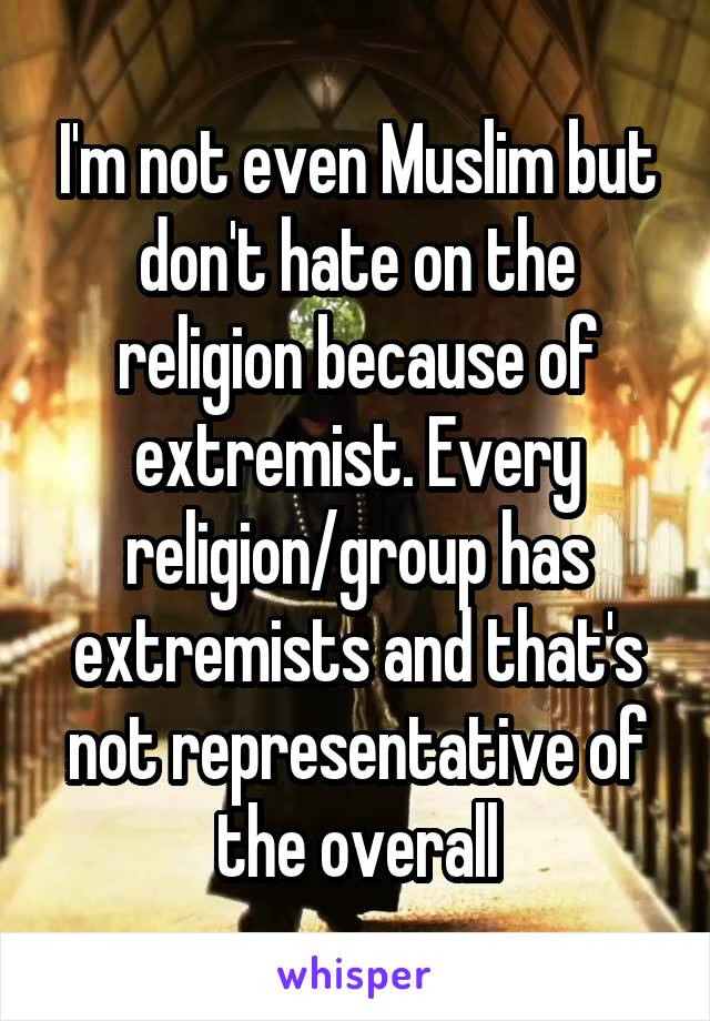 I'm not even Muslim but don't hate on the religion because of extremist. Every religion/group has extremists and that's not representative of the overall