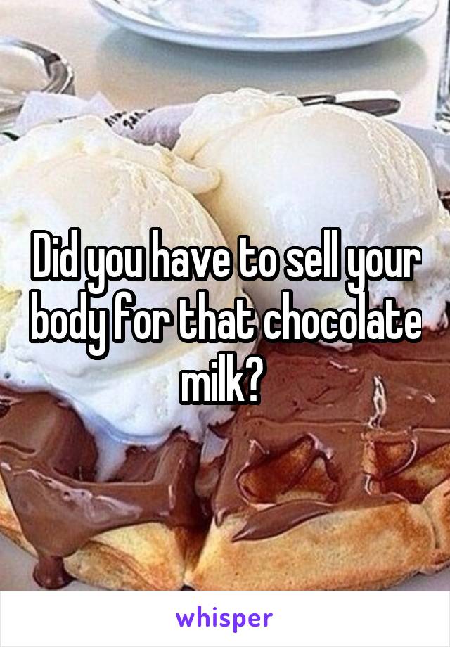 Did you have to sell your body for that chocolate milk? 