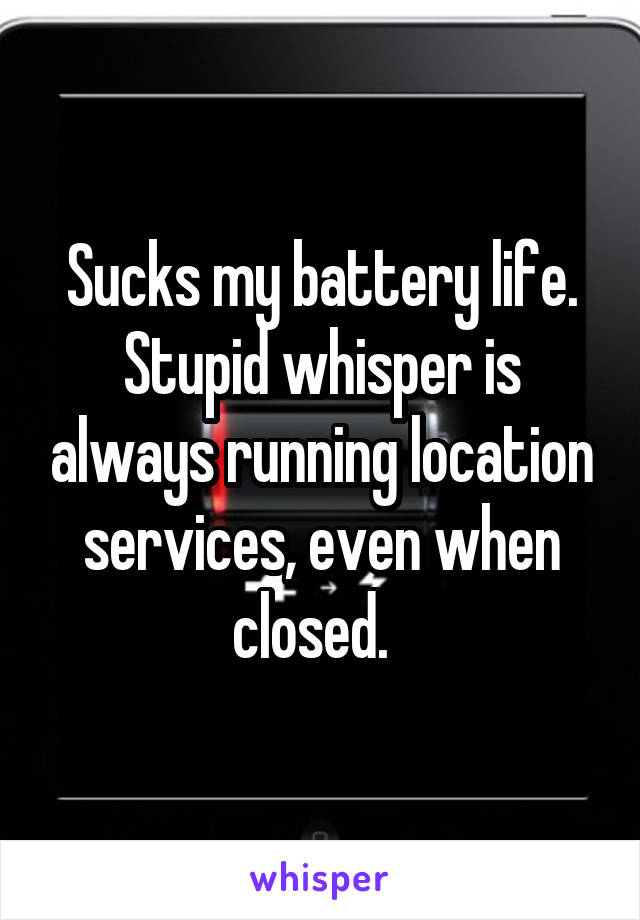 Sucks my battery life. Stupid whisper is always running location services, even when closed.  