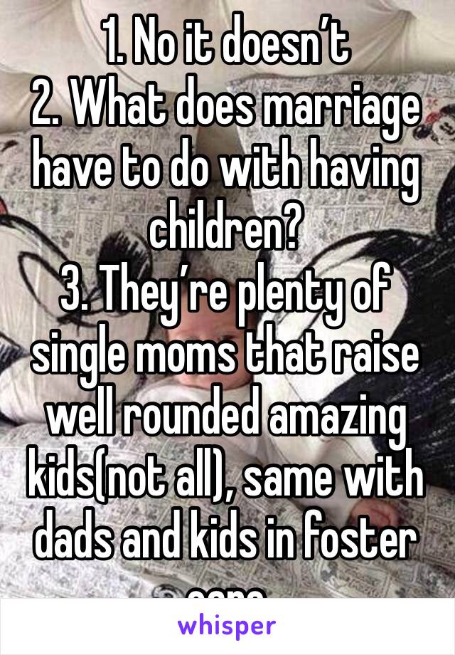 1. No it doesn’t 
2. What does marriage have to do with having children? 
3. They’re plenty of single moms that raise well rounded amazing kids(not all), same with dads and kids in foster care