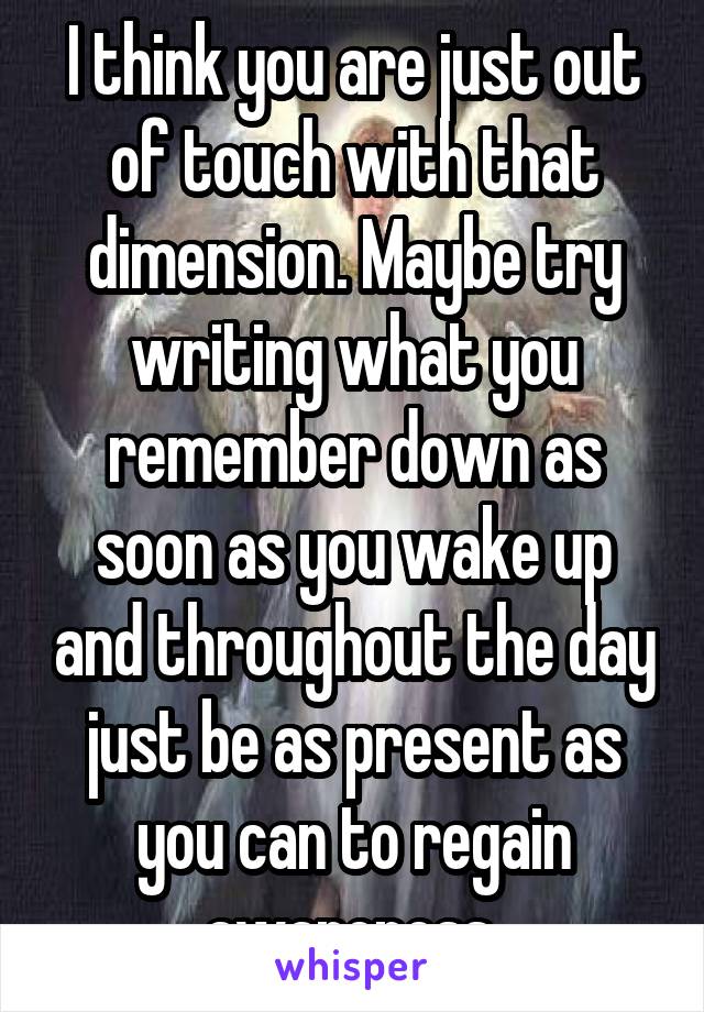 I think you are just out of touch with that dimension. Maybe try writing what you remember down as soon as you wake up and throughout the day just be as present as you can to regain awareness 