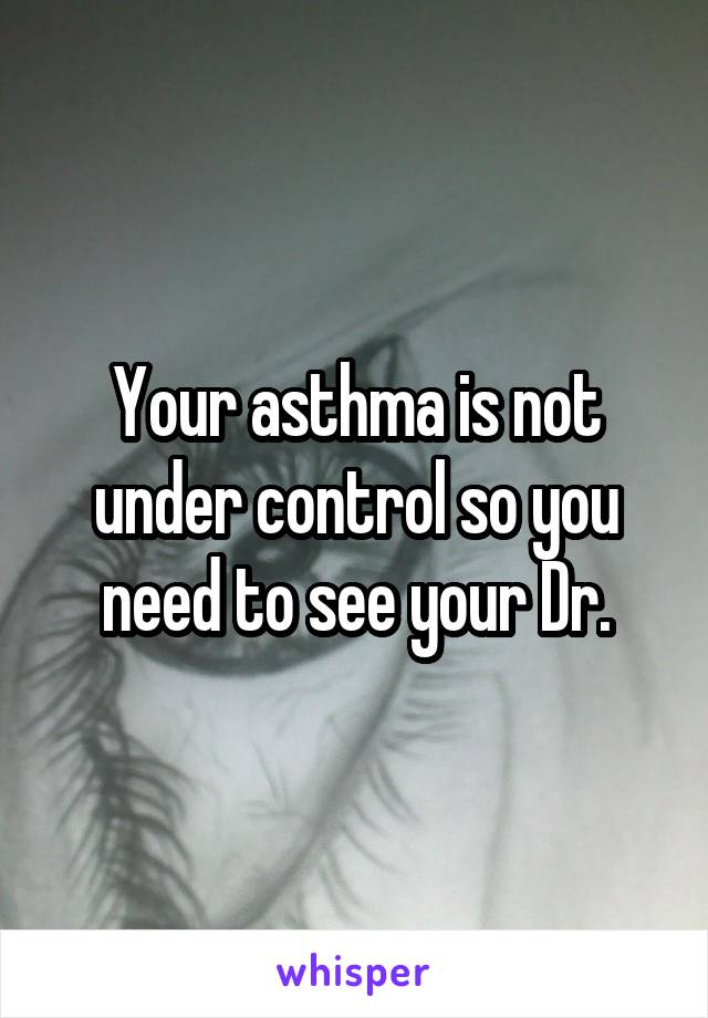 Your asthma is not under control so you need to see your Dr.