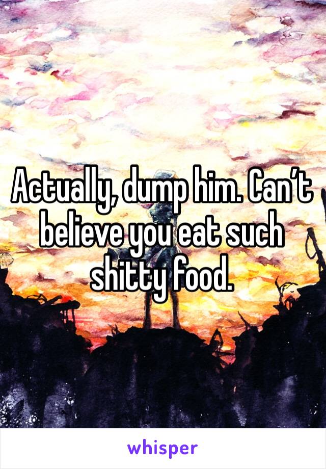 Actually, dump him. Can’t believe you eat such shitty food.