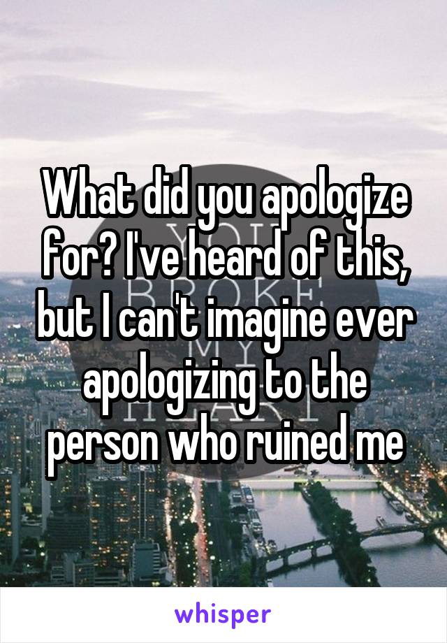 What did you apologize for? I've heard of this, but I can't imagine ever apologizing to the person who ruined me