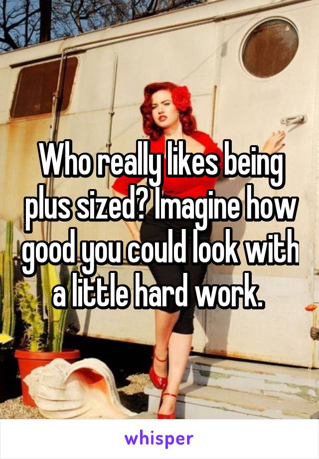 Who really likes being plus sized? Imagine how good you could look with a little hard work. 