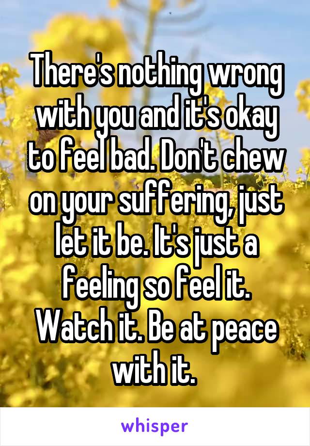 There's nothing wrong with you and it's okay to feel bad. Don't chew on your suffering, just let it be. It's just a feeling so feel it. Watch it. Be at peace with it. 