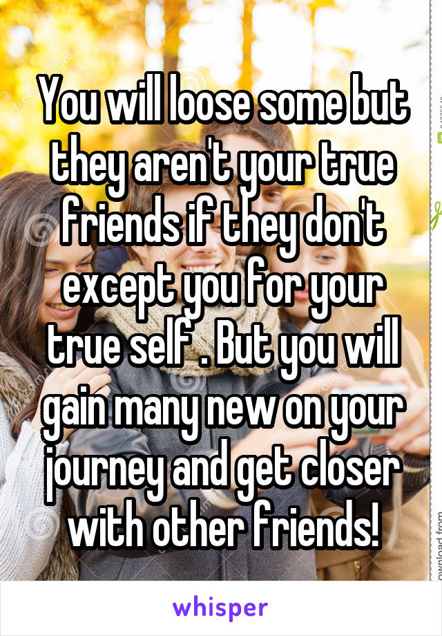You will loose some but they aren't your true friends if they don't except you for your true self . But you will gain many new on your journey and get closer with other friends!