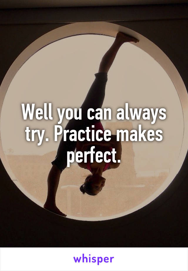 Well you can always try. Practice makes perfect.