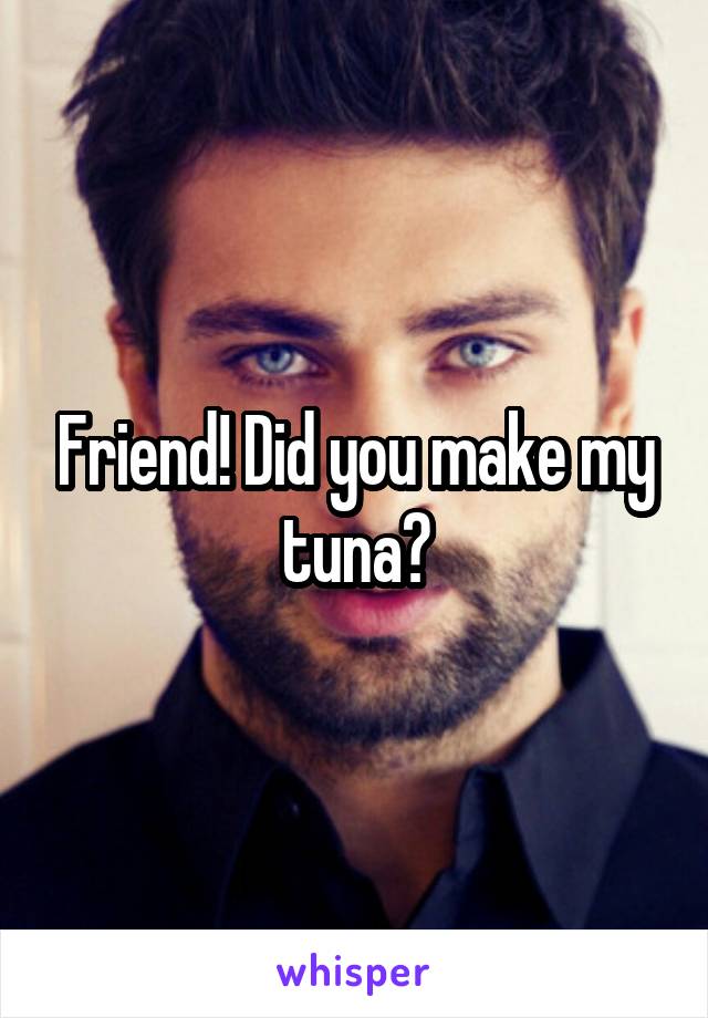 Friend! Did you make my tuna?