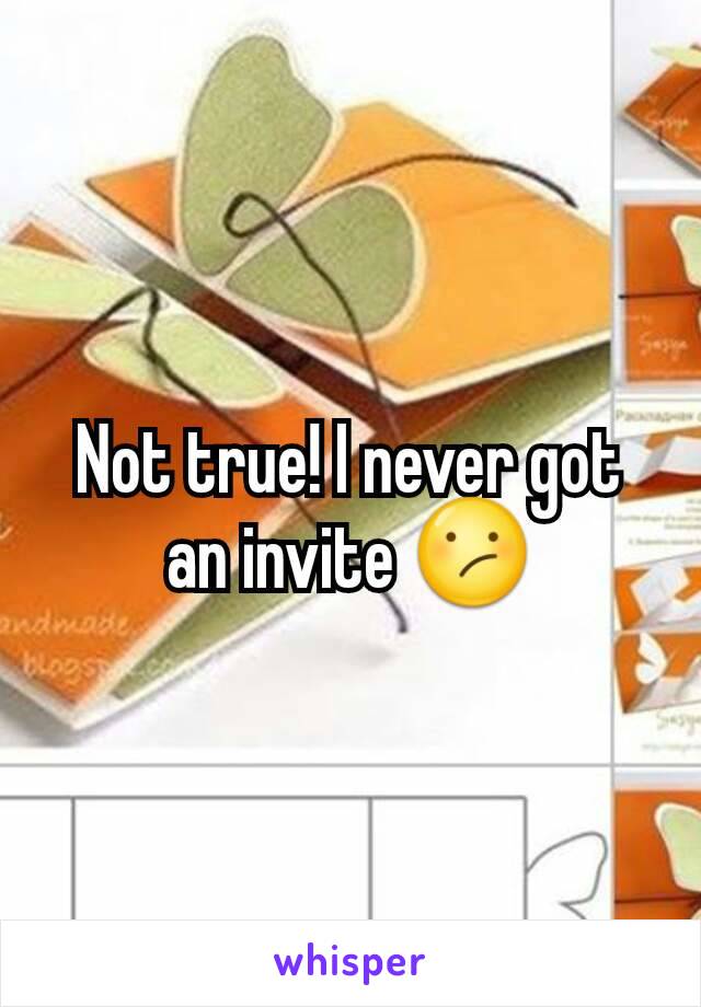 Not true! I never got an invite 😕