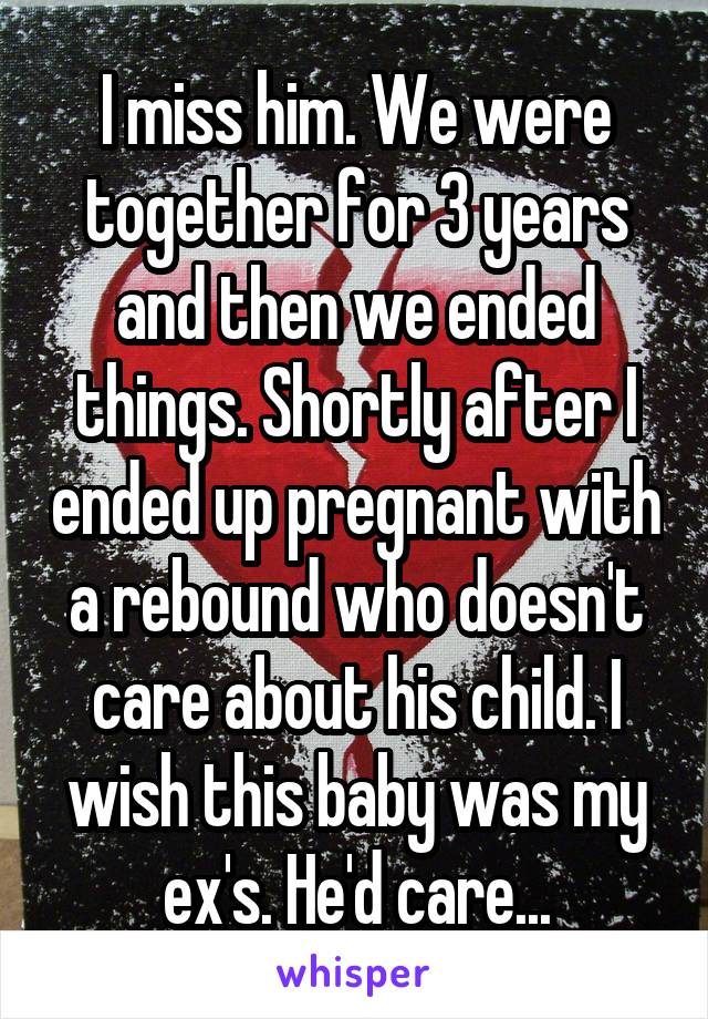 I miss him. We were together for 3 years and then we ended things. Shortly after I ended up pregnant with a rebound who doesn't care about his child. I wish this baby was my ex's. He'd care...