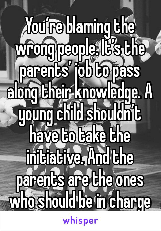 You’re blaming the wrong people. It’s the parents’ job to pass along their knowledge. A young child shouldn’t have to take the initiative. And the parents are the ones who should be in charge