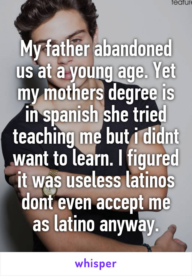 My father abandoned us at a young age. Yet my mothers degree is in spanish she tried teaching me but i didnt want to learn. I figured it was useless latinos dont even accept me as latino anyway.