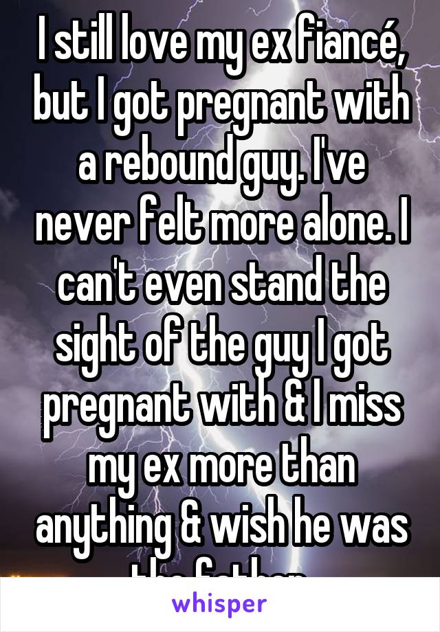 I still love my ex fiancé, but I got pregnant with a rebound guy. I've never felt more alone. I can't even stand the sight of the guy I got pregnant with & I miss my ex more than anything & wish he was the father.