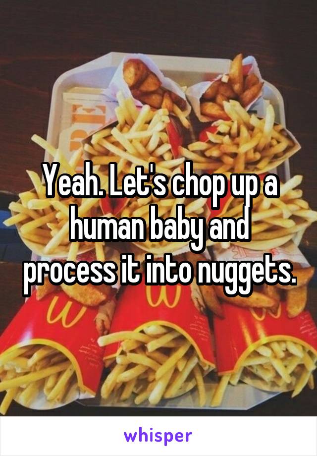 Yeah. Let's chop up a human baby and process it into nuggets.