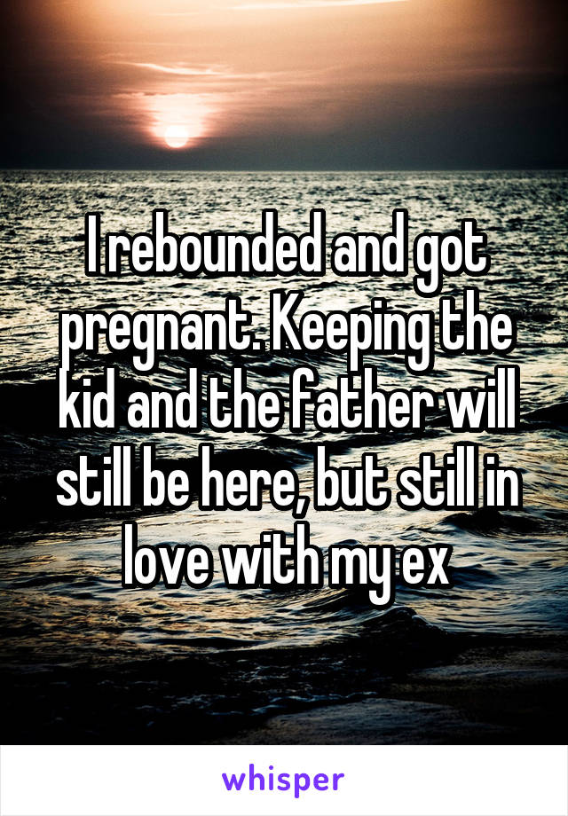 I rebounded and got pregnant. Keeping the kid and the father will still be here, but still in love with my ex