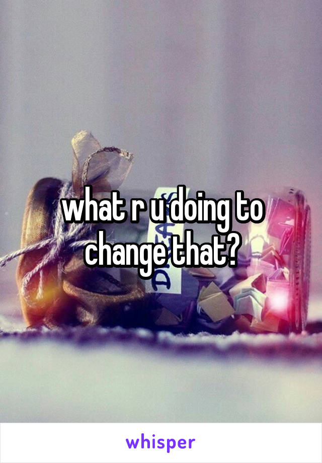 what r u doing to change that?