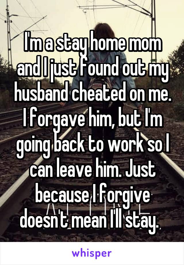 I'm a stay home mom and I just found out my husband cheated on me. I forgave him, but I'm going back to work so I can leave him. Just because I forgive doesn't mean I'll stay.  
