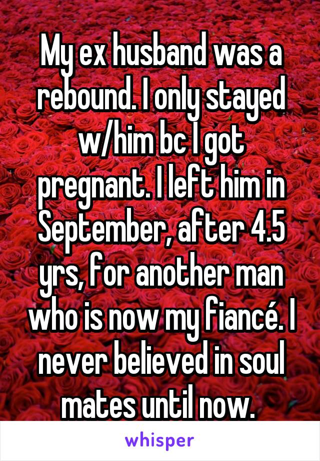 My ex husband was a rebound. I only stayed w/him bc I got pregnant. I left him in September, after 4.5 yrs, for another man who is now my fiancé. I never believed in soul mates until now. 
