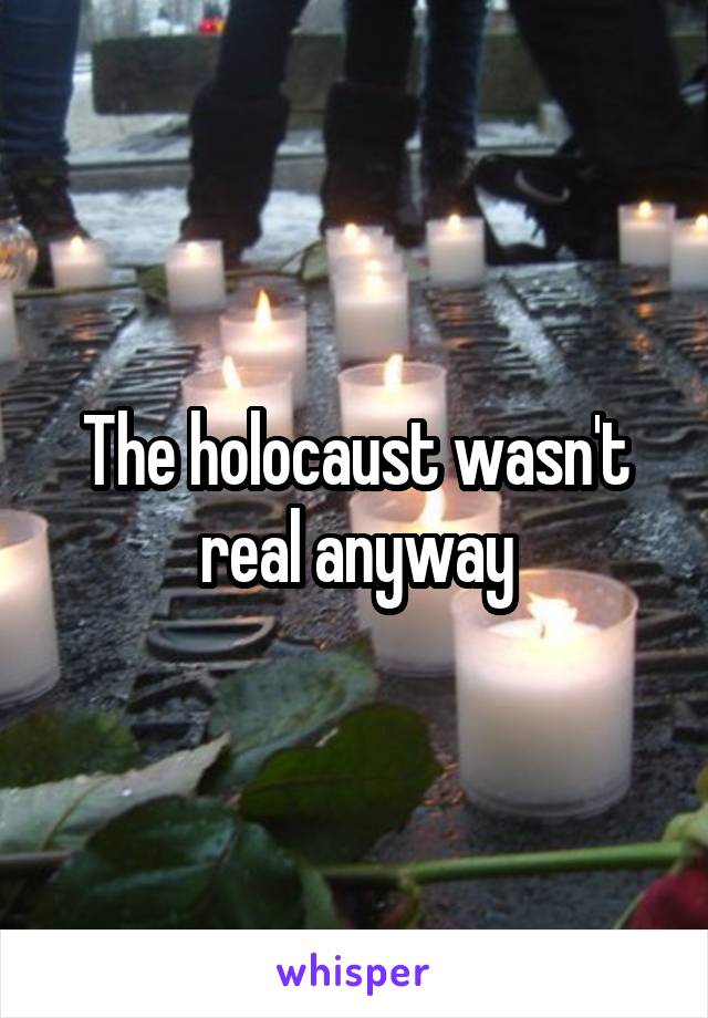 The holocaust wasn't real anyway