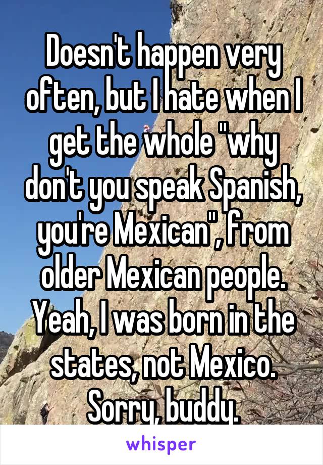 Doesn't happen very often, but I hate when I get the whole "why don't you speak Spanish, you're Mexican", from older Mexican people. Yeah, I was born in the states, not Mexico. Sorry, buddy.