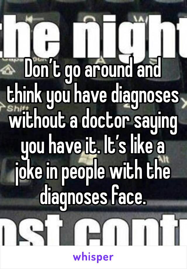 Don’t go around and think you have diagnoses without a doctor saying you have it. It’s like a joke in people with the diagnoses face. 