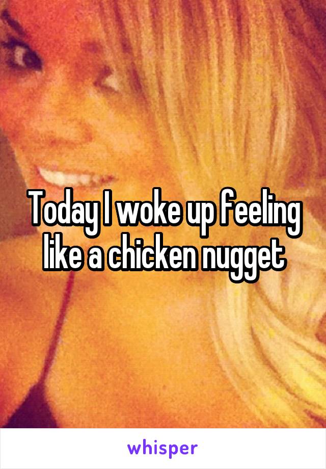 Today I woke up feeling like a chicken nugget