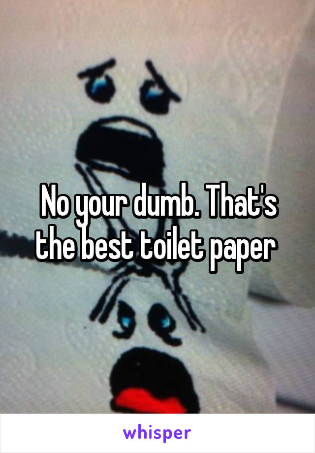 No your dumb. That's the best toilet paper 