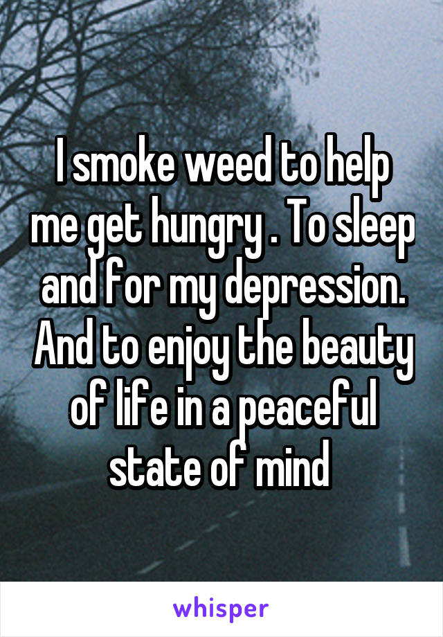 I smoke weed to help me get hungry . To sleep and for my depression. And to enjoy the beauty of life in a peaceful state of mind 