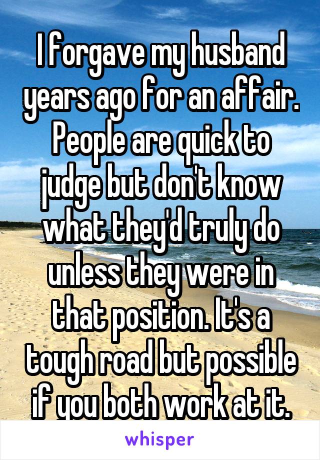 I forgave my husband years ago for an affair. People are quick to judge but don't know what they'd truly do unless they were in that position. It's a tough road but possible if you both work at it.