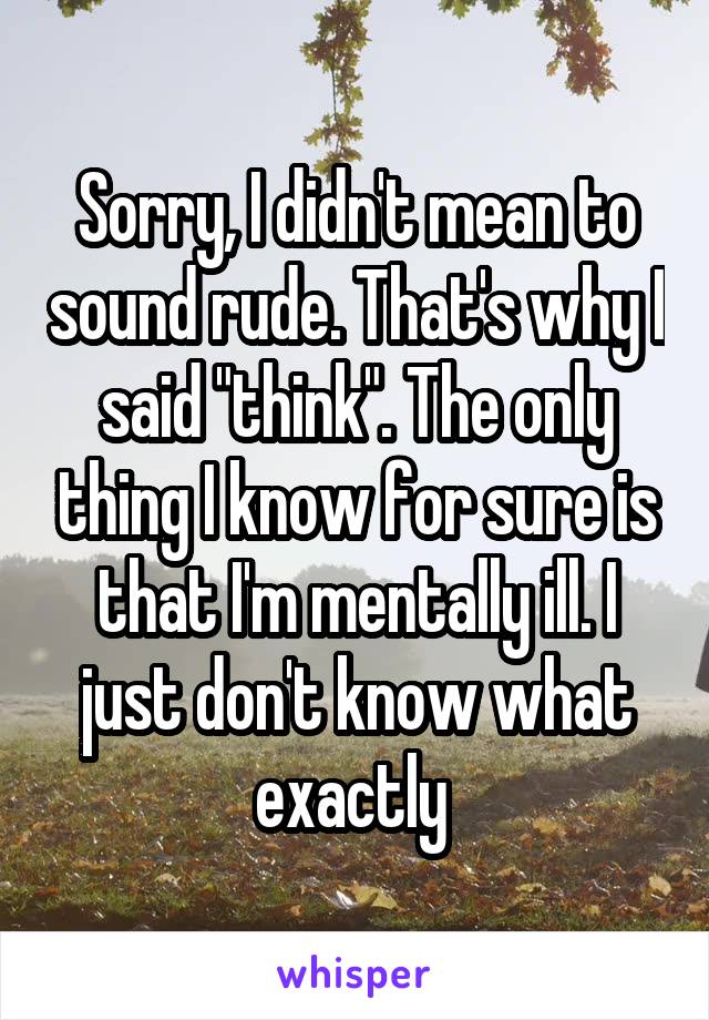Sorry, I didn't mean to sound rude. That's why I said "think". The only thing I know for sure is that I'm mentally ill. I just don't know what exactly 