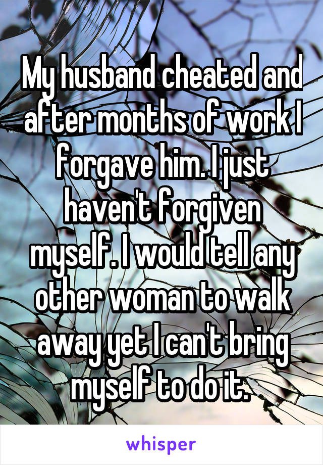 My husband cheated and after months of work I forgave him. I just haven't forgiven myself. I would tell any other woman to walk away yet I can't bring myself to do it. 