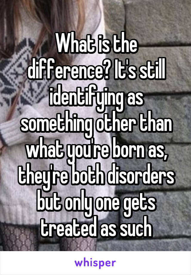 What is the difference? It's still identifying as something other than what you're born as, they're both disorders but only one gets treated as such