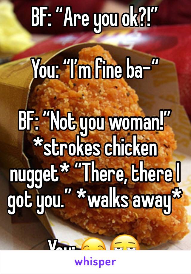 BF: “Are you ok?!”

You: “I’m fine ba-“

BF: “Not you woman!” *strokes chicken nugget* “There, there I got you.” *walks away*

You: 😒𗀵