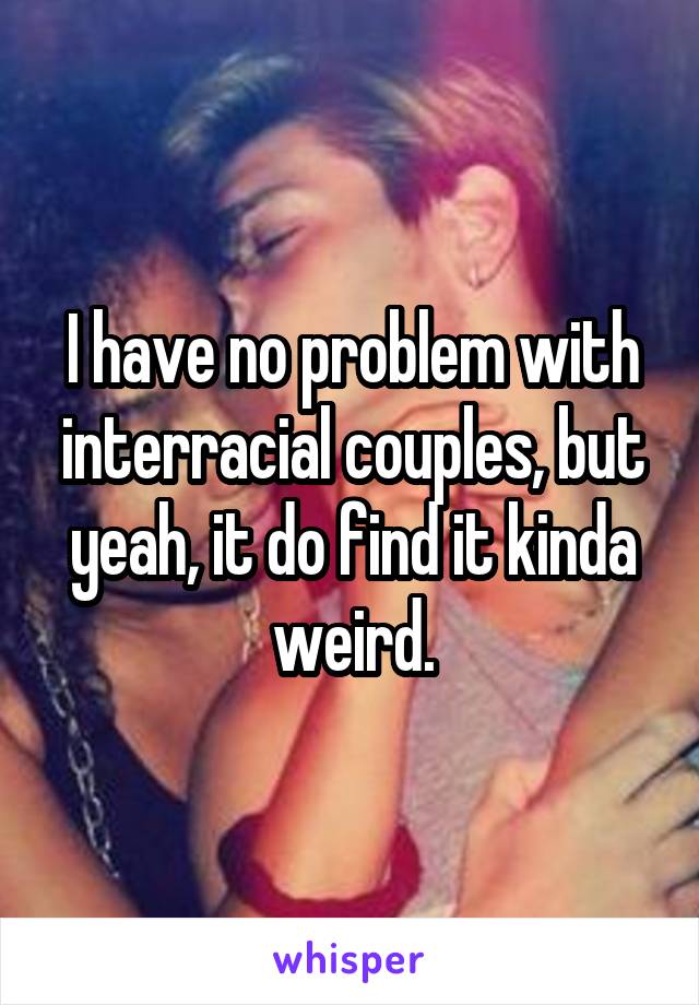 I have no problem with interracial couples, but yeah, it do find it kinda weird.
