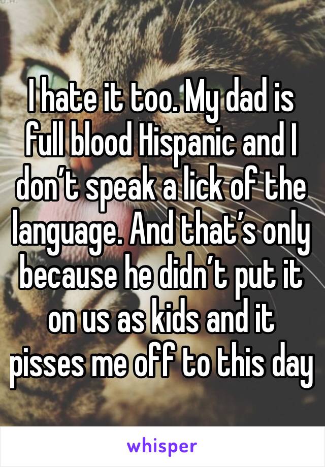 I hate it too. My dad is full blood Hispanic and I don’t speak a lick of the language. And that’s only because he didn’t put it on us as kids and it pisses me off to this day
