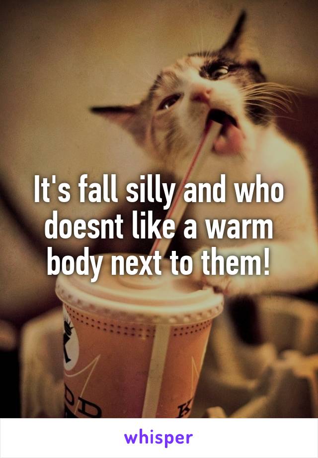 It's fall silly and who doesnt like a warm body next to them!