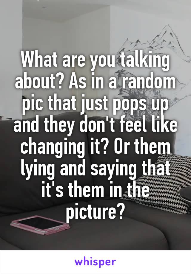 What are you talking about? As in a random pic that just pops up and they don't feel like changing it? Or them lying and saying that it's them in the picture?