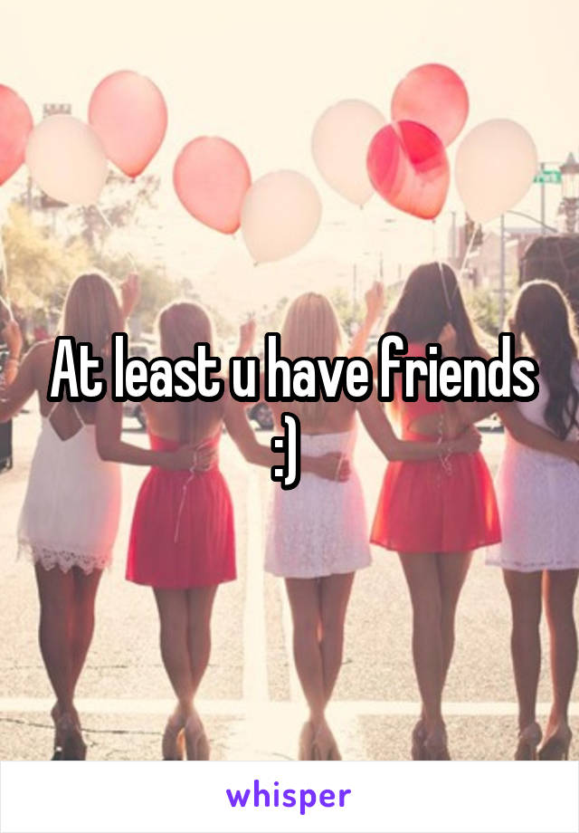 At least u have friends :) 