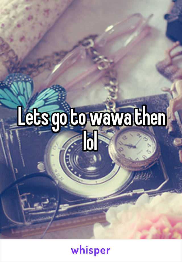 Lets go to wawa then lol 