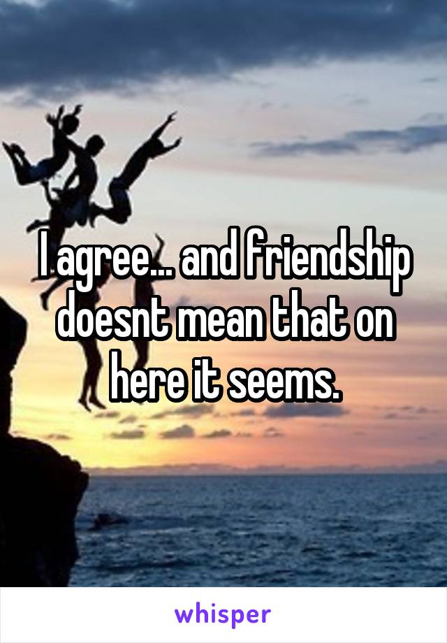 I agree... and friendship doesnt mean that on here it seems.